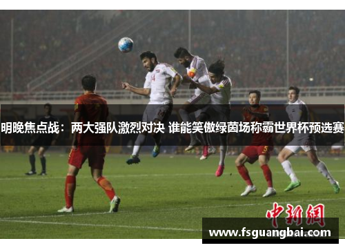明晚焦点战：两大强队激烈对决 谁能笑傲绿茵场称霸世界杯预选赛