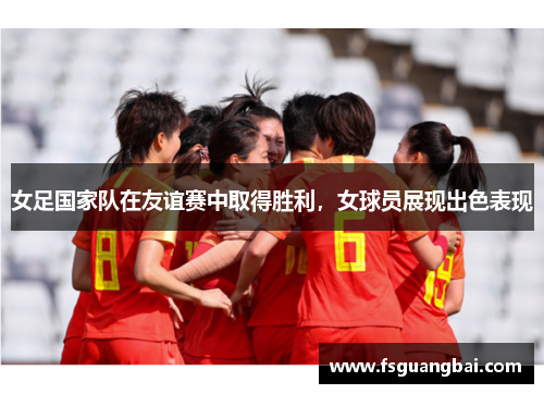 女足国家队在友谊赛中取得胜利，女球员展现出色表现